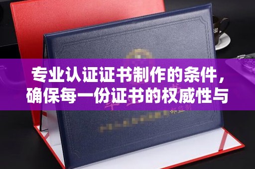 五峰专业认证证书制作的条件，确保每一份证书的权威性与可信度